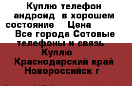 Куплю телефон андроид, в хорошем состояние  › Цена ­ 1 000 - Все города Сотовые телефоны и связь » Куплю   . Краснодарский край,Новороссийск г.